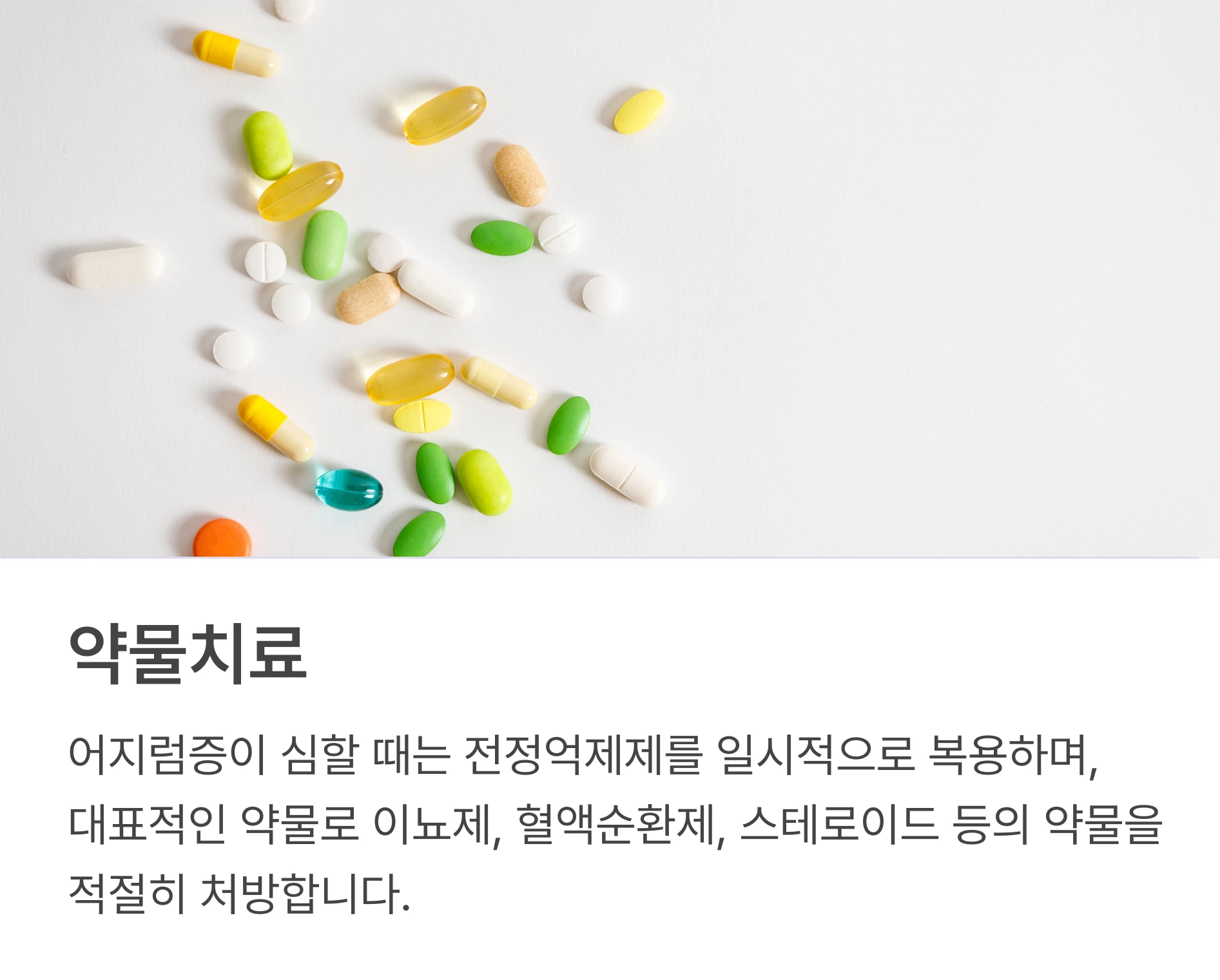 약물치료: 어지럼증이 심할 때는 전정억제제를 일시적으로 복용하며, 대표적인 약물로 이뇨제, 혈액순환제, 스테로이드 등의 약물을 적절히 처방합니다.