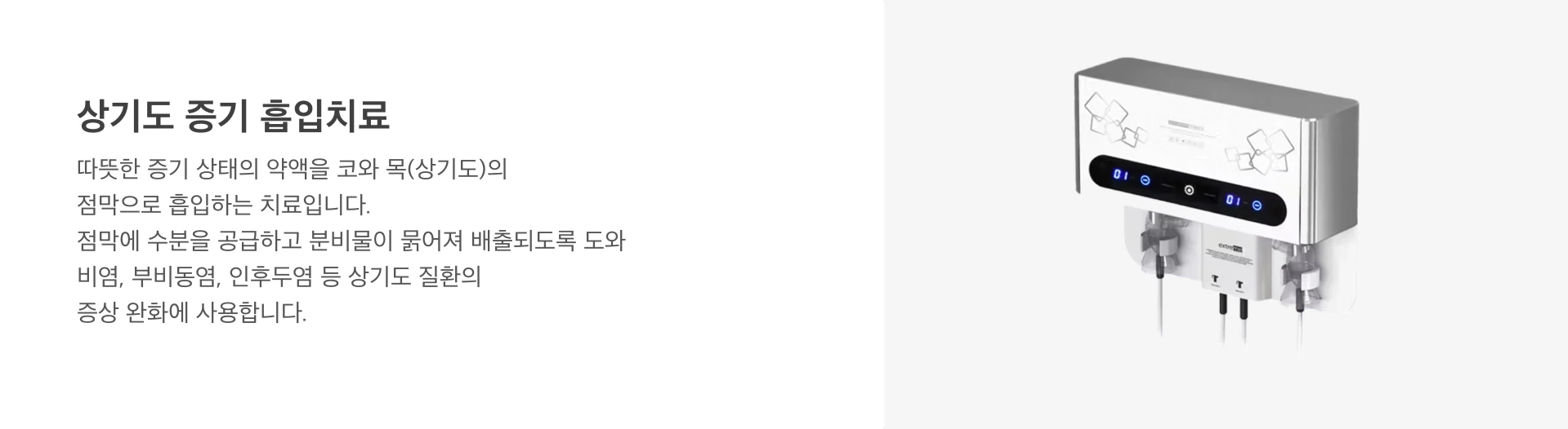 상기도 증기 흡입치료(네블라이저): 따뜻한 증기 상태의 약액을 코와 목(상기도)의 점막으로 흡입하는 치료입니다. 점막에 수분을 공급하고 분비물이 묽어져 배출되도록 도와, 비염, 부비동염, 인후두염 등 상기도 질환의 증상 완화에 사용합니다.